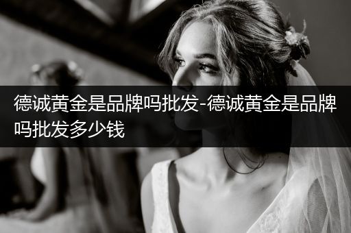 德诚黄金是品牌吗批发-德诚黄金是品牌吗批发多少钱