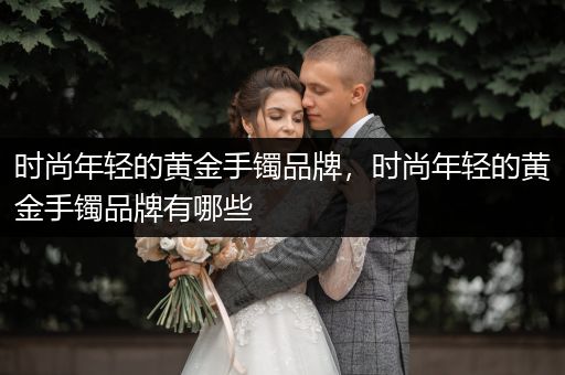 时尚年轻的黄金手镯品牌，时尚年轻的黄金手镯品牌有哪些