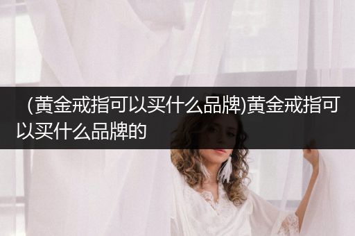 （黄金戒指可以买什么品牌)黄金戒指可以买什么品牌的