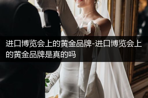 进口博览会上的黄金品牌-进口博览会上的黄金品牌是真的吗