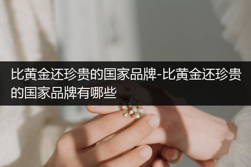 比黄金还珍贵的国家品牌-比黄金还珍贵的国家品牌有哪些