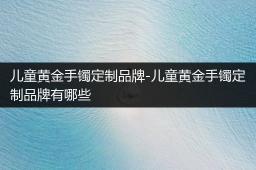 儿童黄金手镯定制品牌-儿童黄金手镯定制品牌有哪些