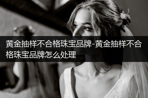 黄金抽样不合格珠宝品牌-黄金抽样不合格珠宝品牌怎么处理