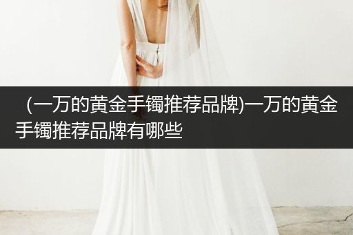 （一万的黄金手镯推荐品牌)一万的黄金手镯推荐品牌有哪些