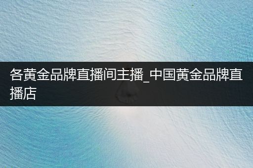 各黄金品牌直播间主播_中国黄金品牌直播店