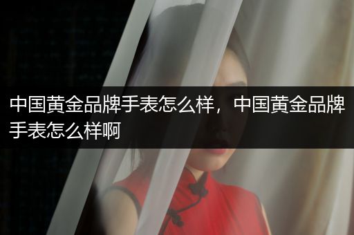 中国黄金品牌手表怎么样，中国黄金品牌手表怎么样啊