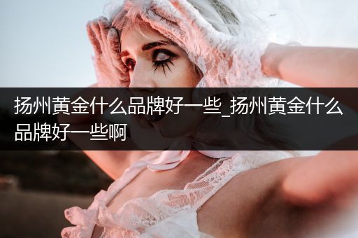 扬州黄金什么品牌好一些_扬州黄金什么品牌好一些啊