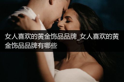 女人喜欢的黄金饰品品牌_女人喜欢的黄金饰品品牌有哪些